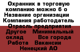 Охранник в торговую компанию-можно б/о › Название организации ­ Компания-работодатель › Отрасль предприятия ­ Другое › Минимальный оклад ­ 1 - Все города Работа » Вакансии   . Ненецкий АО